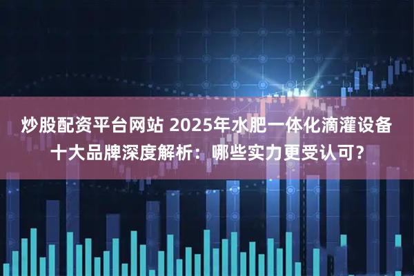 炒股配资平台网站 2025年水肥一体化滴灌设备十大品牌深度解析：哪些实力更受认可？
