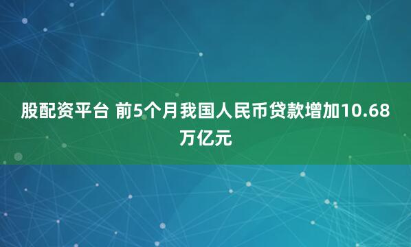 股配资平台 前5个月我国人民币贷款增加10.68万亿元