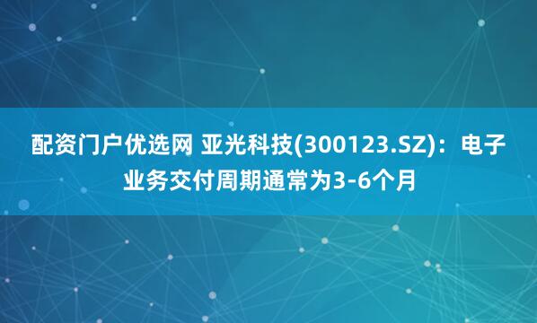 配资门户优选网 亚光科技(300123.SZ)：电子业务交付周期通常为3-6个月