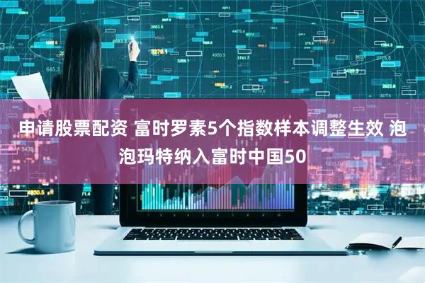 申请股票配资 富时罗素5个指数样本调整生效 泡泡玛特纳入富时中国50