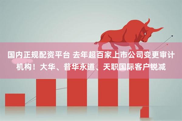 国内正规配资平台 去年超百家上市公司变更审计机构！大华、普华永道、天职国际客户锐减