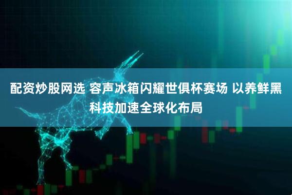 配资炒股网选 容声冰箱闪耀世俱杯赛场 以养鲜黑科技加速全球化布局