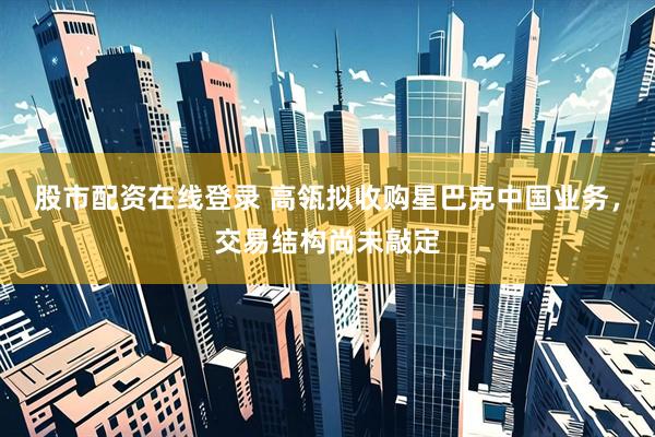 股市配资在线登录 高瓴拟收购星巴克中国业务，交易结构尚未敲定