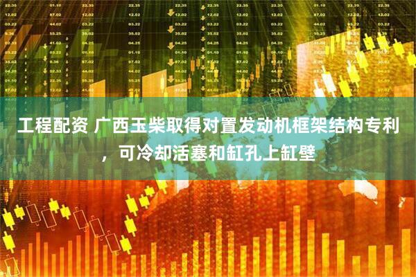 工程配资 广西玉柴取得对置发动机框架结构专利，可冷却活塞和缸孔上缸壁