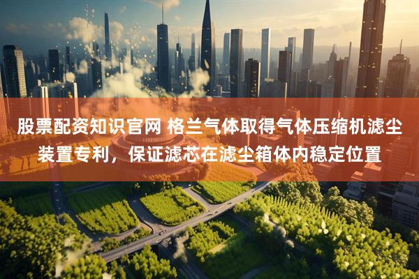 股票配资知识官网 格兰气体取得气体压缩机滤尘装置专利，保证滤芯在滤尘箱体内稳定位置
