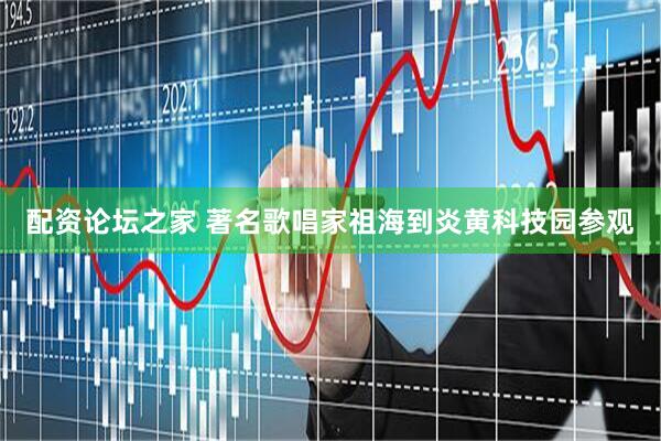 配资论坛之家 著名歌唱家祖海到炎黄科技园参观