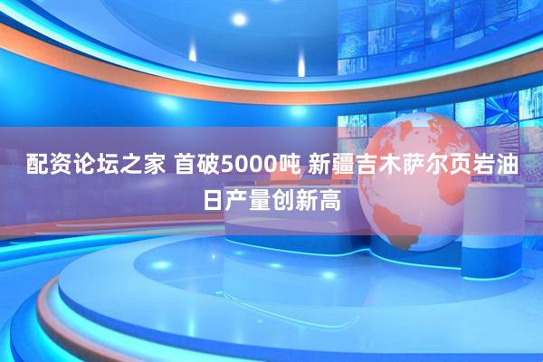 配资论坛之家 首破5000吨 新疆吉木萨尔页岩油日产量创新高