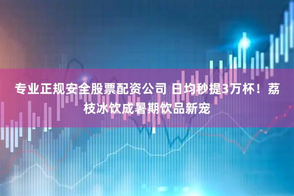 专业正规安全股票配资公司 日均秒提3万杯！荔枝冰饮成暑期饮品新宠