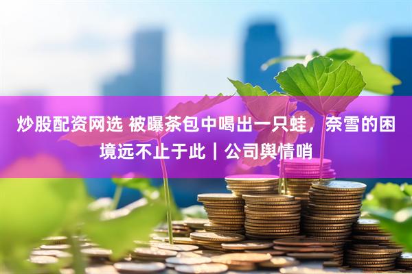 炒股配资网选 被曝茶包中喝出一只蛙，奈雪的困境远不止于此｜公司舆情哨