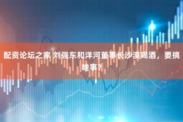 配资论坛之家 刘强东和洋河董事长沙漠喝酒，要搞啥事？
