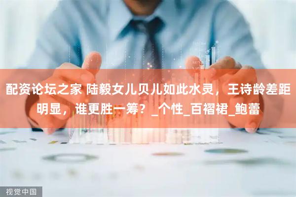 配资论坛之家 陆毅女儿贝儿如此水灵，王诗龄差距明显，谁更胜一筹？_个性_百褶裙_鲍蕾
