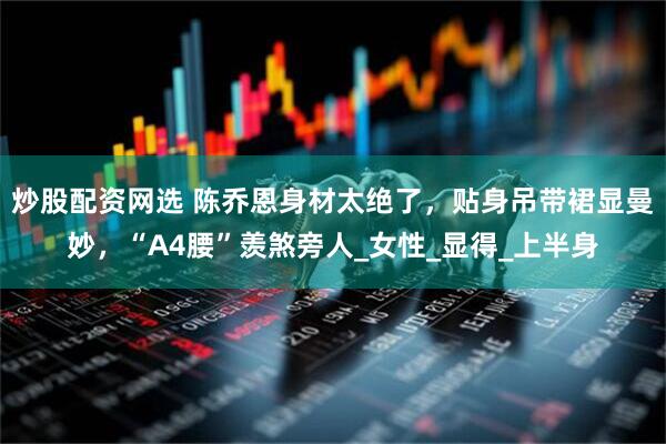 炒股配资网选 陈乔恩身材太绝了，贴身吊带裙显曼妙，“A4腰”羡煞旁人_女性_显得_上半身