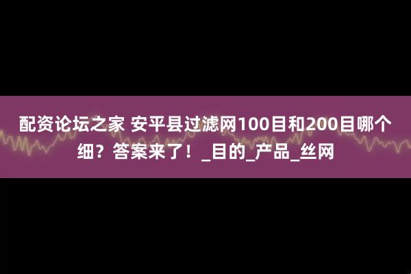 配资论坛之家 安平县过滤网100目和200目哪个细？答案来了！_目的_产品_丝网