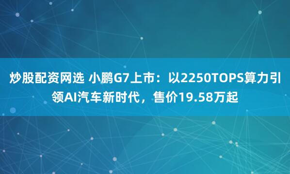 炒股配资网选 小鹏G7上市：以2250TOPS算力引领AI汽车新时代，售价19.58万起