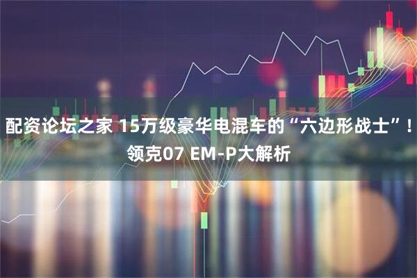 配资论坛之家 15万级豪华电混车的“六边形战士”！领克07 EM-P大解析