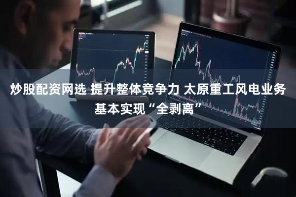 炒股配资网选 提升整体竞争力 太原重工风电业务基本实现“全剥离”