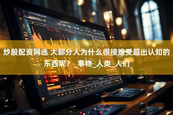 炒股配资网选 大部分人为什么很接难受超出认知的东西呢？_事物_人类_人们