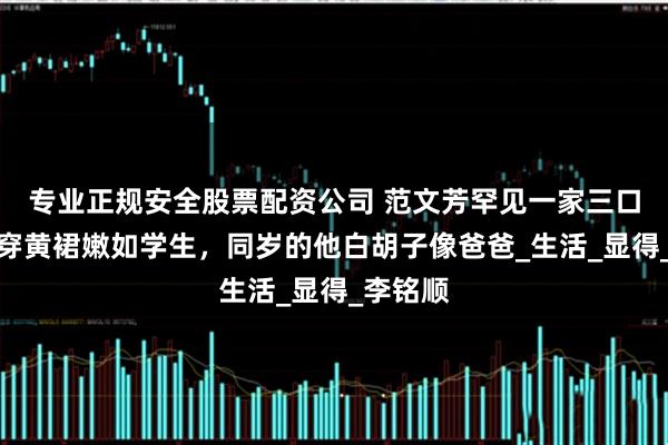 专业正规安全股票配资公司 范文芳罕见一家三口同框！穿黄裙嫩如学生，同岁的他白胡子像爸爸_生活_显得_李铭顺