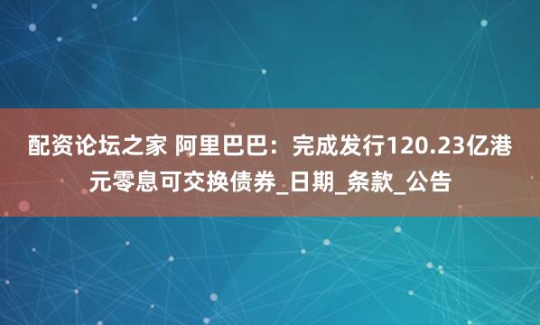配资论坛之家 阿里巴巴：完成发行120.23亿港元零息可交换债券_日期_条款_公告