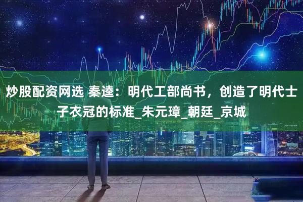 炒股配资网选 秦逵：明代工部尚书，创造了明代士子衣冠的标准_朱元璋_朝廷_京城