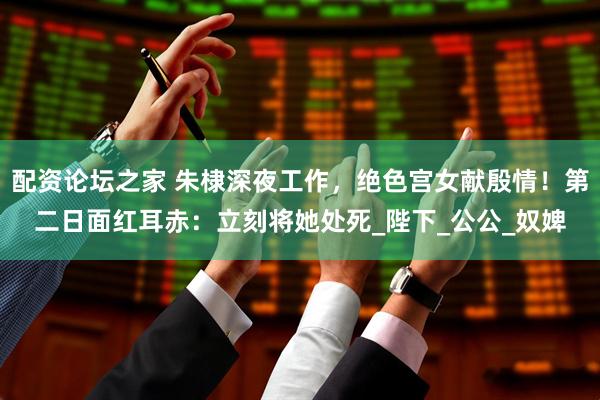 配资论坛之家 朱棣深夜工作，绝色宫女献殷情！第二日面红耳赤：立刻将她处死_陛下_公公_奴婢