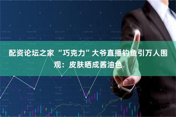 配资论坛之家 “巧克力”大爷直播钓鱼引万人围观：皮肤晒成酱油色