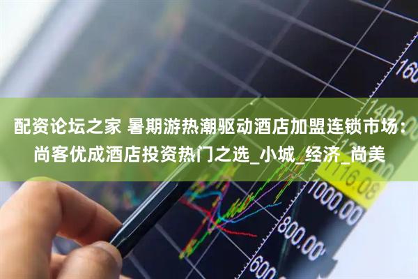 配资论坛之家 暑期游热潮驱动酒店加盟连锁市场：尚客优成酒店投资热门之选_小城_经济_尚美