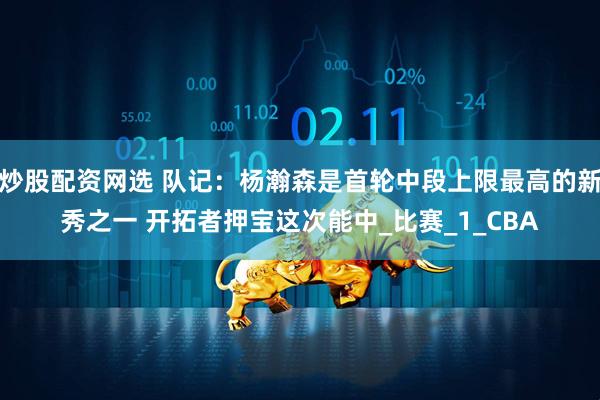 炒股配资网选 队记：杨瀚森是首轮中段上限最高的新秀之一 开拓者押宝这次能中_比赛_1_CBA