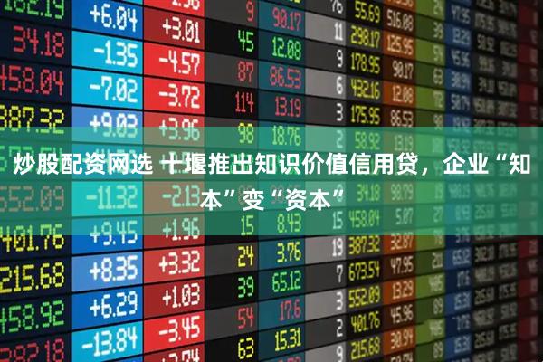 炒股配资网选 十堰推出知识价值信用贷，企业“知本”变“资本”