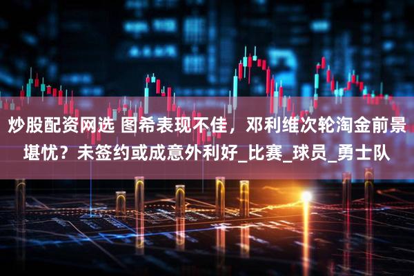 炒股配资网选 图希表现不佳，邓利维次轮淘金前景堪忧？未签约或成意外利好_比赛_球员_勇士队