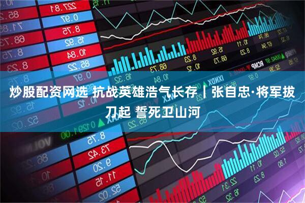 炒股配资网选 抗战英雄浩气长存｜张自忠·将军拔刀起 誓死卫山河