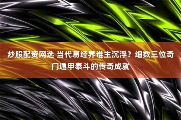 炒股配资网选 当代易经界谁主沉浮？细数三位奇门遁甲泰斗的传奇成就