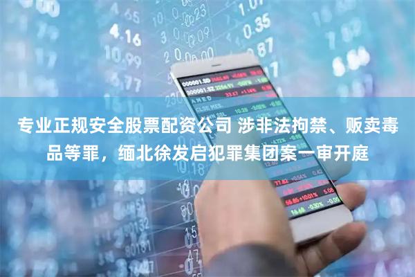 专业正规安全股票配资公司 涉非法拘禁、贩卖毒品等罪，缅北徐发启犯罪集团案一审开庭