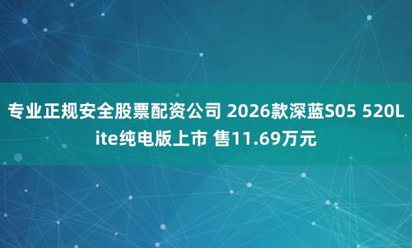 专业正规安全股票配资公司 2026款深蓝S05 520Lite纯电版上市 售11.69万元