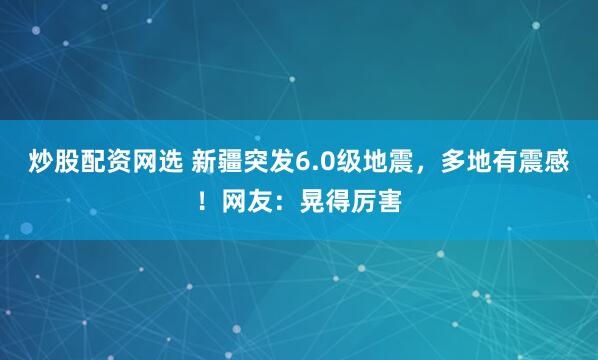 炒股配资网选 新疆突发6.0级地震，多地有震感！网友：晃得厉害