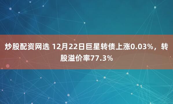 炒股配资网选 12月22日巨星转债上涨0.03%，转股溢价率77.3%