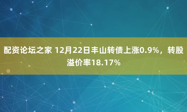 配资论坛之家 12月22日丰山转债上涨0.9%，转股溢价率18.17%