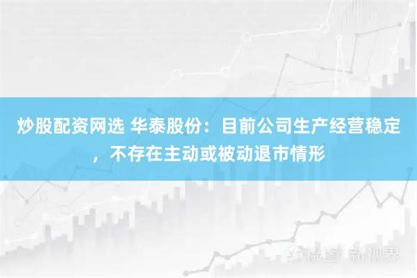 炒股配资网选 华泰股份：目前公司生产经营稳定，不存在主动或被动退市情形