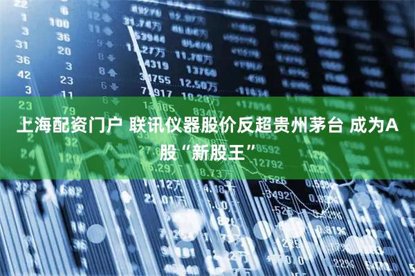 上海配资门户 联讯仪器股价反超贵州茅台 成为A股“新股王”