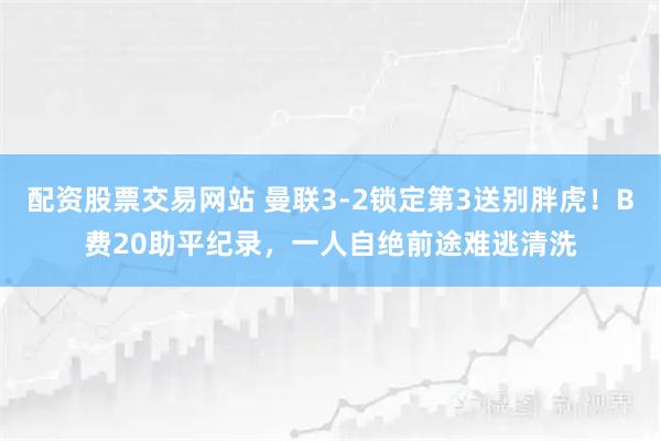 配资股票交易网站 曼联3-2锁定第3送别胖虎！B费20助平纪录，一人自绝前途难逃清洗