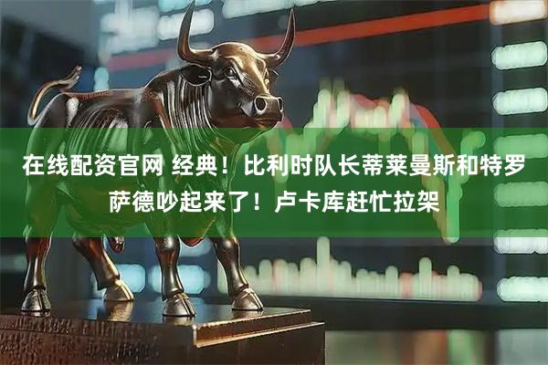 在线配资官网 经典！比利时队长蒂莱曼斯和特罗萨德吵起来了！卢卡库赶忙拉架