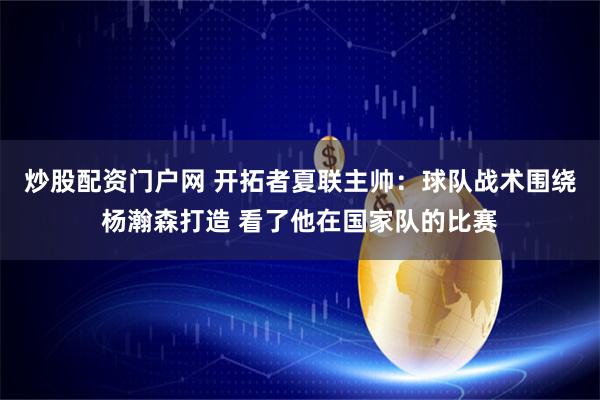 炒股配资门户网 开拓者夏联主帅：球队战术围绕杨瀚森打造 看了他在国家队的比赛