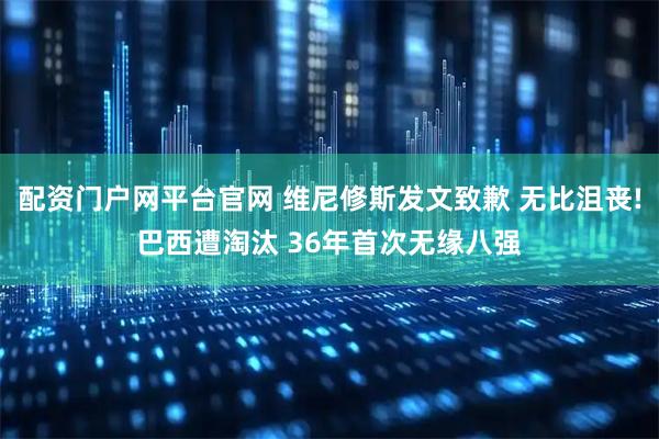 配资门户网平台官网 维尼修斯发文致歉 无比沮丧!巴西遭淘汰 36年首次无缘八强